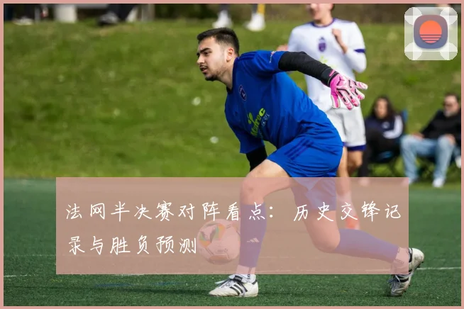 法网半决赛对阵看点：历史交锋记录与胜负预测