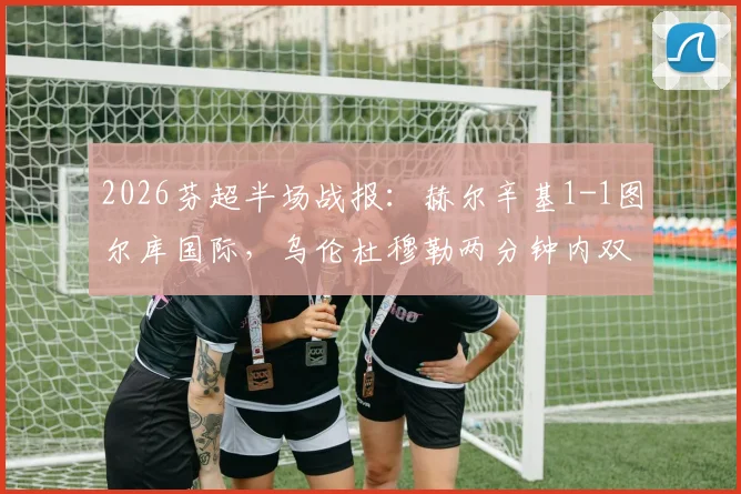 2026芬超半场战报：赫尔辛基1-1图尔库国际，乌伦杜穆勒两分钟内双双破门
