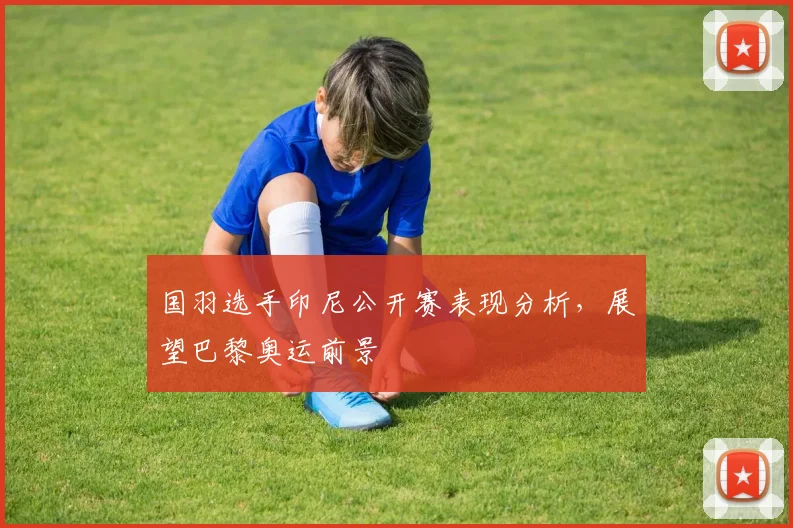 国羽选手印尼公开赛表现分析，展望巴黎奥运前景