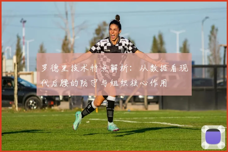 罗德里技术特点解析：从数据看现代后腰的防守与组织核心作用