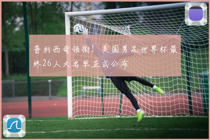 普利西奇领衔!美国男足世界杯最终26人大名单正式公布