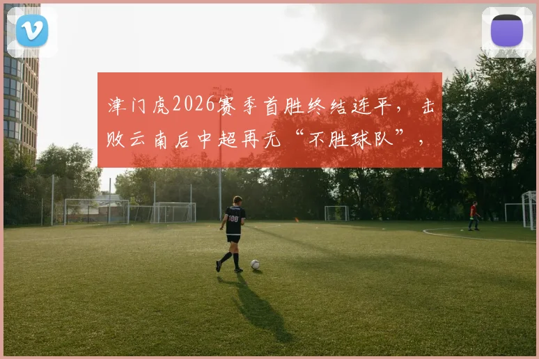津门虎2026赛季首胜终结连平，击败云南后中超再无“不胜球队”，积分榜格局如何变化？