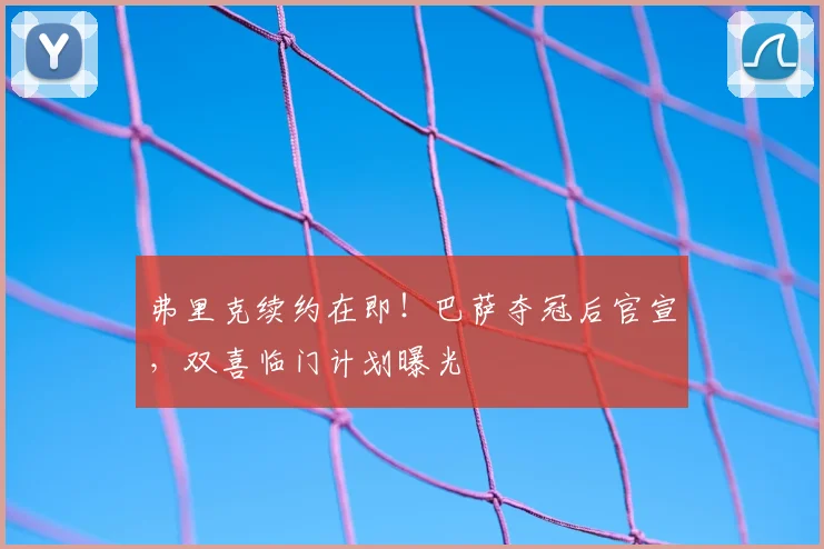 弗里克续约在即！巴萨夺冠后官宣，双喜临门计划曝光