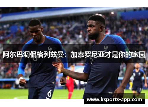 阿尔巴调侃格列兹曼：加泰罗尼亚才是你的家园